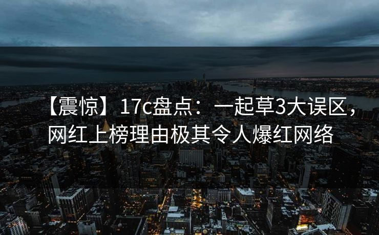 【震惊】17c盘点：一起草3大误区，网红上榜理由极其令人爆红网络