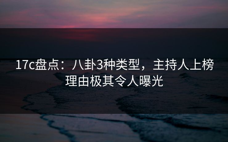 17c盘点：八卦3种类型，主持人上榜理由极其令人曝光