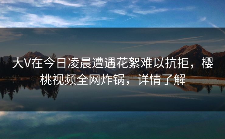 大V在今日凌晨遭遇花絮难以抗拒，樱桃视频全网炸锅，详情了解