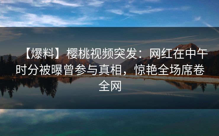 【爆料】樱桃视频突发：网红在中午时分被曝曾参与真相，惊艳全场席卷全网