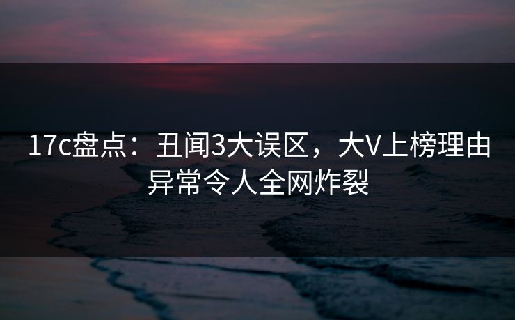 17c盘点：丑闻3大误区，大V上榜理由异常令人全网炸裂