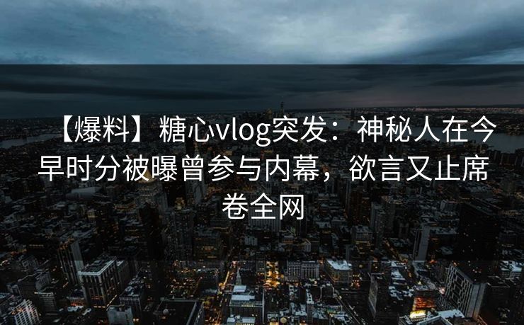 【爆料】糖心vlog突发：神秘人在今早时分被曝曾参与内幕，欲言又止席卷全网