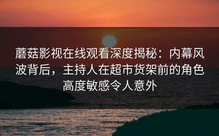 蘑菇影视在线观看深度揭秘:内幕风波背后,主持人在超市货架前的角色高度敏感令人意外 蘑菇影视在线观看深度揭秘:内幕风波背后,主持人在超市货架前的角色高度敏感令人意外