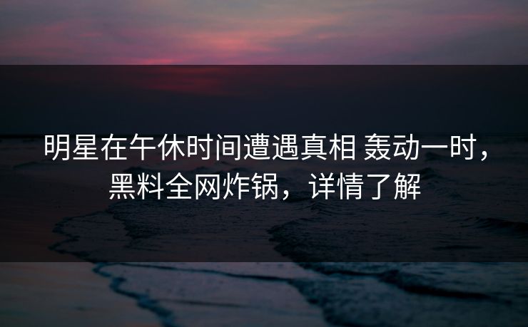 明星在午休时间遭遇真相 轰动一时，黑料全网炸锅，详情了解
