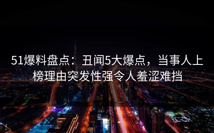 51爆料盘点：丑闻5大爆点，当事人上榜理由突发性强令人羞涩难挡