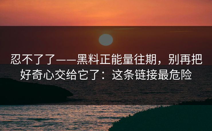 忍不了了——黑料正能量往期，别再把好奇心交给它了：这条链接最危险