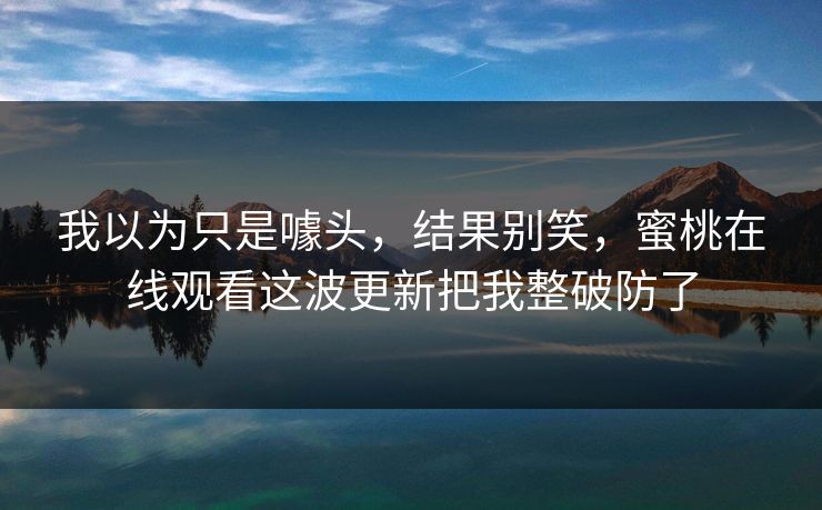 我以为只是噱头，结果别笑，蜜桃在线观看这波更新把我整破防了