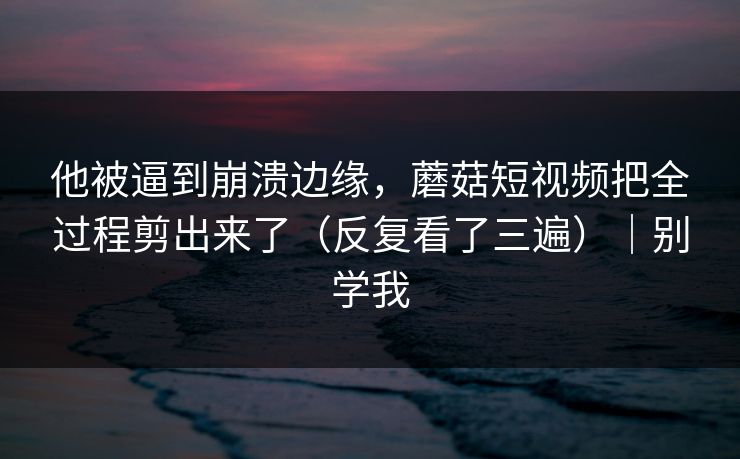 他被逼到崩溃边缘，蘑菇短视频把全过程剪出来了（反复看了三遍）｜别学我