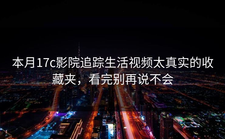 本月17c影院追踪生活视频太真实的收藏夹，看完别再说不会