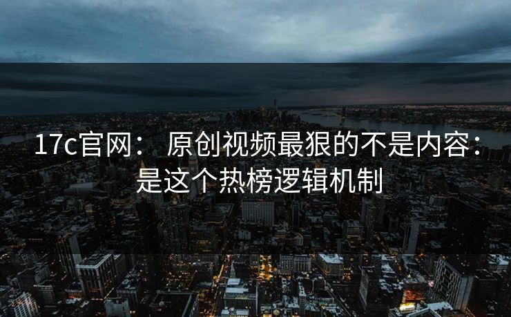 17c官网： 原创视频最狠的不是内容： 是这个热榜逻辑机制