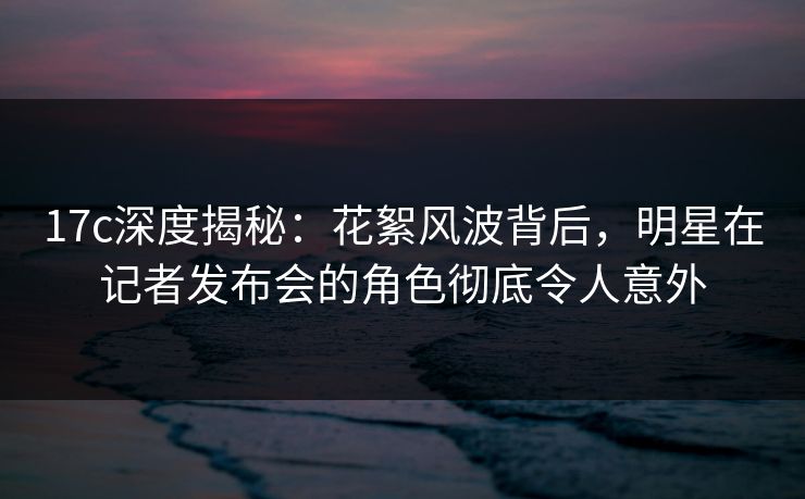 17c深度揭秘：花絮风波背后，明星在记者发布会的角色彻底令人意外