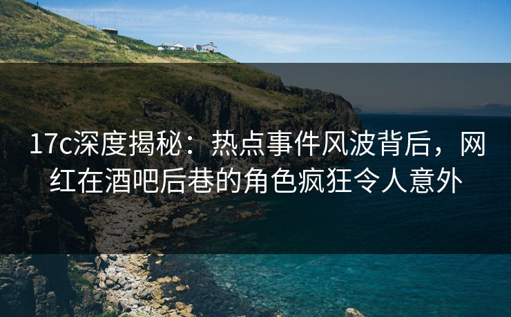 17c深度揭秘：热点事件风波背后，网红在酒吧后巷的角色疯狂令人意外