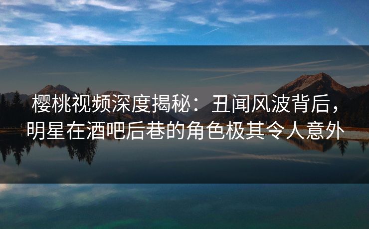 樱桃视频深度揭秘：丑闻风波背后，明星在酒吧后巷的角色极其令人意外