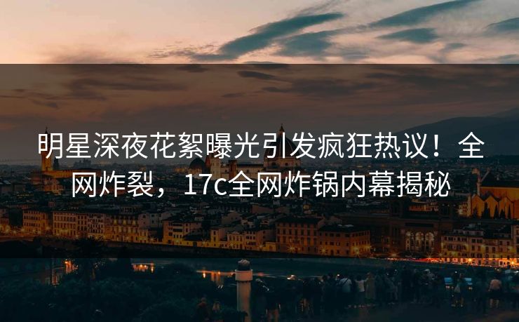 明星深夜花絮曝光引发疯狂热议！全网炸裂，17c全网炸锅内幕揭秘