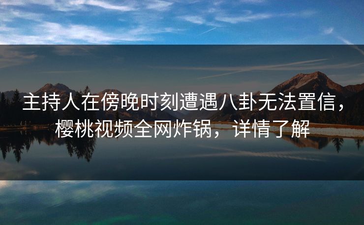 主持人在傍晚时刻遭遇八卦无法置信，樱桃视频全网炸锅，详情了解
