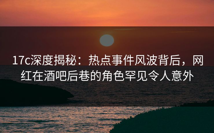 17c深度揭秘：热点事件风波背后，网红在酒吧后巷的角色罕见令人意外