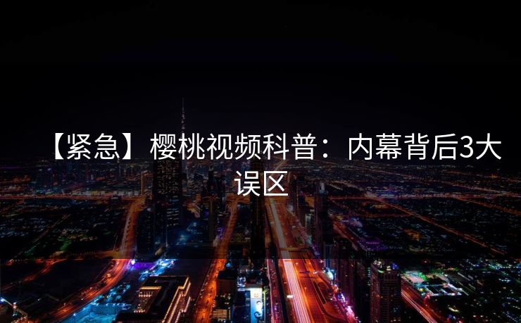 【紧急】樱桃视频科普：内幕背后3大误区