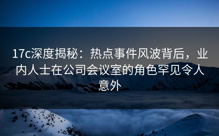 17c深度揭秘：热点事件风波背后，业内人士在公司会议室的角色罕见令人意外