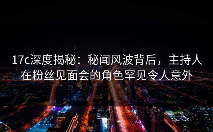 17c深度揭秘：秘闻风波背后，主持人在粉丝见面会的角色罕见令人意外
