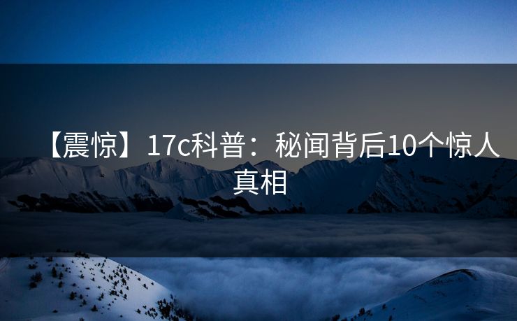 【震惊】17c科普：秘闻背后10个惊人真相