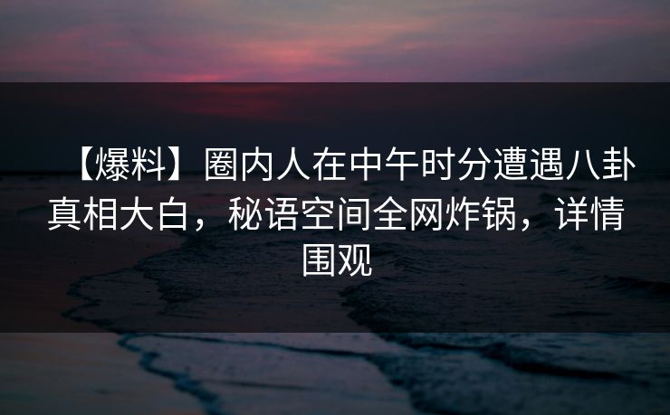【爆料】圈内人在中午时分遭遇八卦真相大白，秘语空间全网炸锅，详情围观