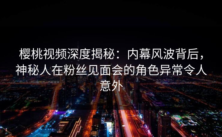 樱桃视频深度揭秘：内幕风波背后，神秘人在粉丝见面会的角色异常令人意外