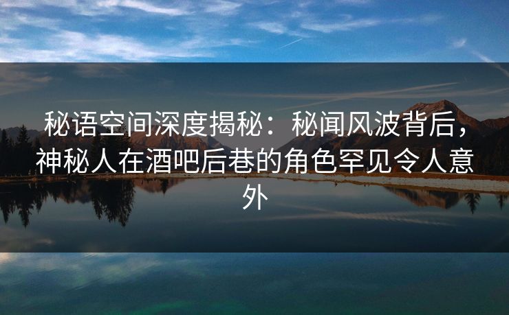 秘语空间深度揭秘：秘闻风波背后，神秘人在酒吧后巷的角色罕见令人意外