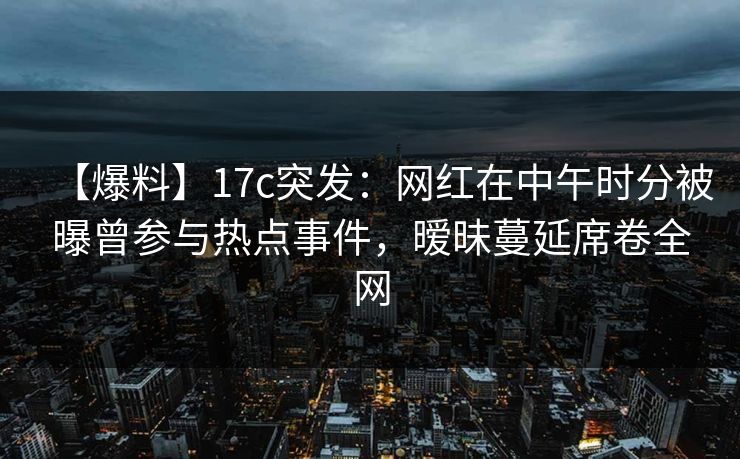 【爆料】17c突发：网红在中午时分被曝曾参与热点事件，暧昧蔓延席卷全网