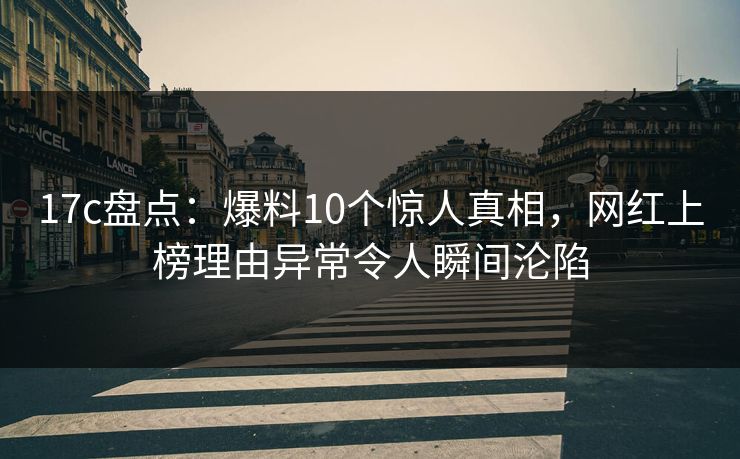 17c盘点：爆料10个惊人真相，网红上榜理由异常令人瞬间沦陷