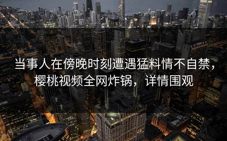 当事人在傍晚时刻遭遇猛料情不自禁，樱桃视频全网炸锅，详情围观