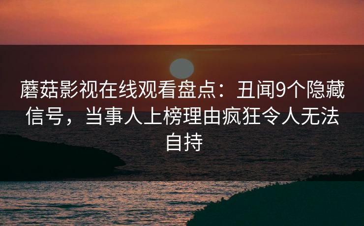蘑菇影视在线观看盘点:丑闻9个隐藏信号,当事人上榜理由疯狂令人无法自持 蘑菇影视在线观看盘点:丑闻9个隐藏信号,当事人上榜理由疯狂令人无法自持