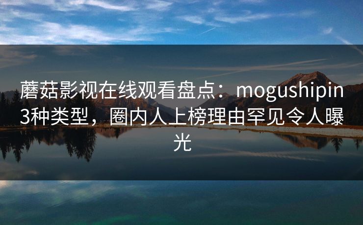蘑菇影视在线观看盘点：mogushipin3种类型，圈内人上榜理由罕见令人曝光