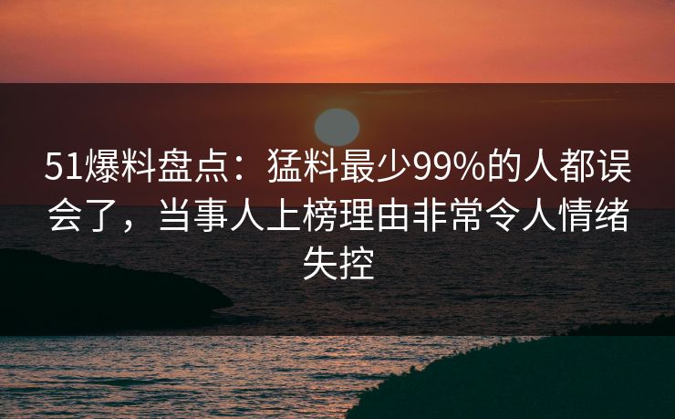 51爆料盘点:猛料最少99%的人都误会了,当事人上榜理由非常令人情绪失控 51爆料盘点:猛料最少99%的人都误会了,当事人上榜理由非常令人情绪失控
