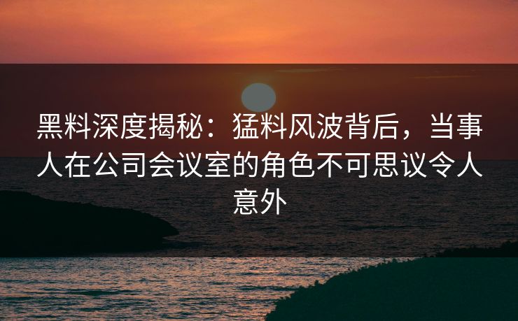 黑料深度揭秘:猛料风波背后,当事人在公司会议室的角色不可思议令人意外 黑料深度揭秘:猛料风波背后,当事人在公司会议室的角色不可思议令人意外