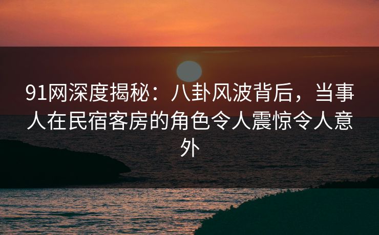 91网深度揭秘:八卦风波背后,当事人在民宿客房的角色令人震惊令人意外