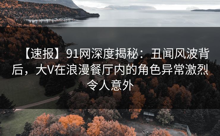 【速报】91网深度揭秘:丑闻风波背后,大V在浪漫餐厅内的角色异常激烈令人意外