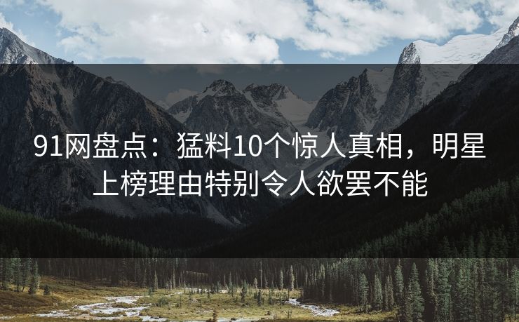 91网盘点：猛料10个惊人真相，明星上榜理由特别令人欲罢不能