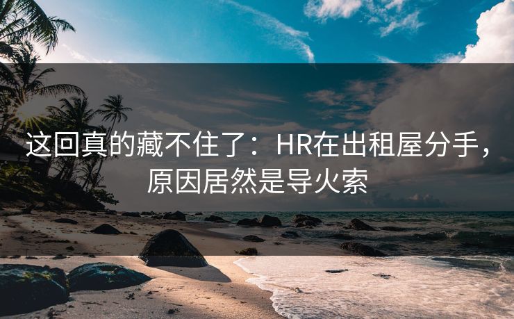 这回真的藏不住了:HR在出租屋分手,原因居然是导火索