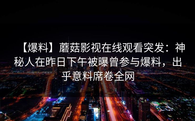 【爆料】蘑菇影视在线观看突发:神秘人在昨日下午被曝曾参与爆料,出乎意料席卷全网 【爆料】蘑菇影视在线观看突发:神秘人在昨日下午被曝曾参与爆料,出乎意料席卷全网