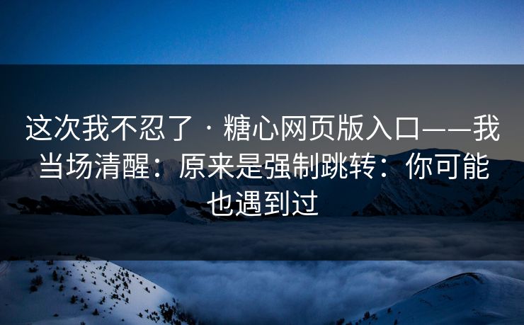 这次我不忍了 · 糖心网页版入口——我当场清醒：原来是强制跳转：你可能也遇到过