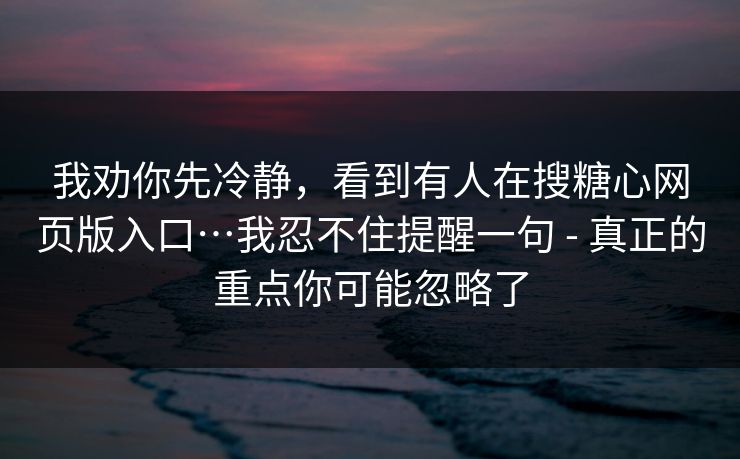我劝你先冷静，看到有人在搜糖心网页版入口…我忍不住提醒一句 - 真正的重点你可能忽略了