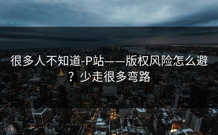 很多人不知道-P站——版权风险怎么避?少走很多弯路