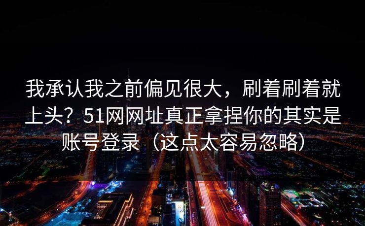 我承认我之前偏见很大，刷着刷着就上头？51网网址真正拿捏你的其实是账号登录（这点太容易忽略）
