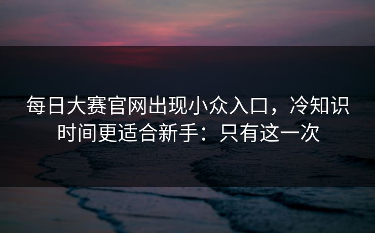 每日大赛官网出现小众入口,冷知识时间更适合新手:只有这一次