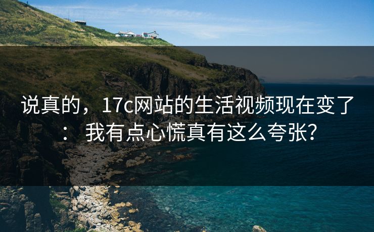 说真的，17c网站的生活视频现在变了： 我有点心慌真有这么夸张？