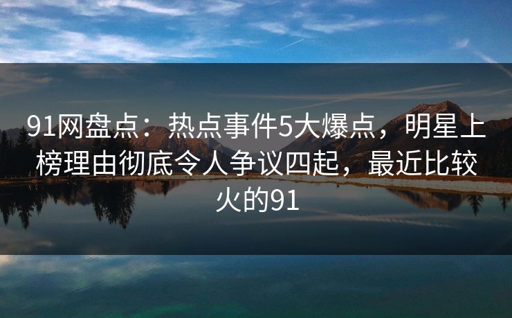 91网盘点：热点事件5大爆点，明星上榜理由彻底令人争议四起，最近比较火的91