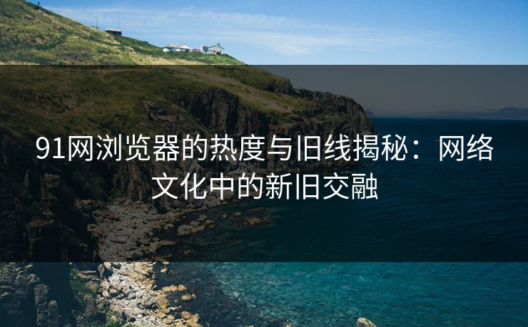91网浏览器的热度与旧线揭秘:网络文化中的新旧交融